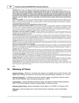 © Windrock, Inc. 2011
228 Portable Analyzer DA/HA/MA/PA/VA Operations Manual
WARNING. Misuse, abuse, or modification of WRI's products terminates the express warranty contained herein.
WRI MAKES NO WARRANTY, EXPRESS OR IMPLIED, WITH RESPECT TO ITS SOFTWARE, AND IT IS SOLD "AS IS."
THIS SALE IS MADE ON THE EXPRESS UNDERSTANDING THAT THERE IS NO IMPLIED WARRANTY, THAT THE
SOFTWARESHALL BEMERCHANTABLE, AND NO IMPLIED WARRANTY THAT THE SOFTWARESHALL BEFIT FOR
ANY PARTICULAR PURPOSE. BY USE OF THE SOFTWARE, THE PURCHASER ACKNOWLEDGES THAT HE IS NOT
RELYING ON WRI's SKILL OR JUDGMENT TO SELECT OR FURNISH PRODUCTS SUITABLE FOR ANY PARTICULAR
PURPOSE AND THAT THERE ARE NO WARRANTIES ON SOFTWARE THAT EXTEND BEYOND THE DESCRIPTION
HEREOF.
EXCLUSIVE REMEDY. The exclusiveremedy available to Purchaser is the repair or replacement by WRI of defective hardware, add-in
boards, or magnetic diskettes as provided above. All other remedies, statutory or otherwise, are hereby expressly waived by Purchaser.
Because of the nature of this product and the circumstances peculiar to it, the Purchaser acknowledges that the exclusion of remedies is
neither unreasonable norunconscionable.
EXCLUSION OF SPECIAL OR CONSEQUENTIAL DAMAGES--WRI's
LIABILITY LIMITED TO PRICEOFPRODUCT. WRI assumes no liability for special, indirect, incidental, or consequential damages
suffered as a result of defects in WRI's product, materials, design, manufacture or installation. The remedies of the Purchaser set forth
herein are exclusive. Theliabilityof WRI with respect to anycontract or sale or anythingdone in connection therewith,whetherin contract,
in tort, under any warranty, or otherwise, directly or indirectly, including, but not limited to any interruption of service, damage to
equipment, or loss of business or anticipatory profits, shall not exceed the price of the product.
EQUIPMENT MANUFACTURED BY OTHERS. Computer equipment and peripherals sold by WRI but manufactured by other
companies carry the manufacturer's original warranty, and WRI does not warrant and shall not be liable for equipment or instruments
supplied by WRI but manufactured by others.
SOFTWAREMAINTENANCE. WRI agrees to provide Purchaser, at no charge except for media, preparation, and shipping charges, for
one (1) yearfrom the date of purchase, all released upgrades, changes, and enhancements to thesoftware andall released new versions of
the software. WRI also agrees to provide telephone support for one (1) year from date of purchase. Should Purchaser desire to continue
software maintenance for the next succeeding year following the first year from the date of purchase, and thereafter on an annual basis,
Purchaser may purchase the same, annually, at the then existing rate.
LIABILITY. WRI neither assumes nor authorizes any other person to assume for it any other liability in connection with the sale of any
product, and by use of this product Purchaser acknowledges that no other representations were made to him or relied upon by him with
respect to the quality and function of this product.
PROPERTY INFORMATION AND COPYRIGHT. Any data supplied by WRI is for use in support of its manufactured and supplied
equipment only. Reproduction or use of supplied data for any other purpose is prohibited, except with the express written permission of
WRI. Any software supplied is copyrighted. The Purchaser may copy the software for backup or modification purposes in support of
Purchaser's use of the software only.
LICENSE. WRI grants to Purchasera license touse WRI software on one computer at anyone time.A separate license is required for each
additional computer on which the software will be used. The software may be transferred to other computers provided it is first deleted
from the previous computer upon which thesoftwarewas loaded. All right, title, andinterest in andto the software shall at all times remain
the sole and exclusive property of WRI. Violation of these terms immediately terminates said license.
ACCEPTANCEOFTERMS. The Purchaser's use of the product(s) constitutes acceptance of the terms of WRI's warranty, disclaimer, and
limitation of remedies. WRI expects and Purchaser acknowledges that if Purchaser disagrees with the terms contained herein, Purchaser
will immediately return the product to WRI--prior to use--and the purchase price will be refunded.
ENTIRE CONTRACT. This writing constitutes the entire agreement and understandingbetween the parties as of the date of acceptance
by WRI and shall not thereafter be modified in any way except in writing by an authorized WRI representative. This writing governs all
United States transactions, and all foreign transactions where WRI has not specifically issued different terms and conditions.
APPLICABLE LAW. The foregoing Statement of General Terms, Conditions,and Warranties, and the validity, interpretation, and
enforcement hereof, will be governed by the substantive laws of the State of Tennessee, with the exception of any "choice of law" rules
under Tennessee law, which will not apply.
03/08
14 Glossary of Terms
Absolute Pressure - Pressure in psi above zero pressure (or complete vacuum) that amounts to the
weight of air in pounds per square inch at sea level under normal barometric conditions. (i.e., 14.7 psi.)
Absolute Temperature - In theoretical calculations related to gases, the absolute or Rankine scale is
used. On the Fahrenheit scale, the absolute temperature is -4600F.
Accelerometer - A sensor that detects vibrational energy and outputs an electrical signal proportional
to g's. A "g" is the acceleration of gravity at approximately 32.2 feet per second.
Advanced Ignition Timing - Ignition timing before normal ignition (i.e.100 BTDC is 20 advance of 80).
Aftercooler - A heat exchanger which cools air that has been compressed; used on turbocharged
engines.
 