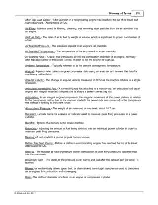 © Windrock, Inc. 2011
Glossary of Terms 229
After Top Dead Center - After a piston in a reciprocating engine has reached the top of its travel and
starts downward. Abbreviated ATDC.
Air Filter - A device used for filtering, cleaning, and removing dust particles from the air admitted into
an engine.
Air/Fuel Ratio - The ratio of air to fuel by weight or volume which is significant to proper combustion of
a fuel.
Air Manifold Pressure - The pressure present in an engine's air manifold.
Air Manifold Temperature - The temperature of the air present in an air manifold.
Air Starting Valve - A valve that introduces air into the combustion chamber of an engine, normally
after top dead center of the power stroke, in order to roll the engine for start-up.
Ambient Temperature - Typically referred to as the present atmospheric temperature.
Analyst - A person who collects engine/compressor data using an analyzer and reviews the data for
machinery malfunctions.
Angular Velocity - The change in angular velocity measured in RPM as the machine rotates in a single
revolution.
Articulated Connecting Rod - A connecting rod that attaches to a master rod. An articulated rod on an
engine with integral mounted compressors is always a power connecting rod.
Articulation - In an integral engine/compressor, the irregular movement of the power pistons in relation
to the compressor piston due to the manner in which the power rods are connected to the compressor
rod instead of directly to the crank shaft.
Atmospheric Pressure - The weight of air measured at sea level; about 14.7 psi.
Bacarach - A trade name for a device or indicator used to measure peak firing pressures in a power
cylinder.
Backfire - Ignition of a mixture in the intake manifold.
Balancing - Adjusting the amount of fuel being admitted into an individual power cylinder in order to
maintain peak firing pressures.
Bearing - A part in which a journal or pivot turns or moves.
Before Top Dead Center - Before a piston in a reciprocating engine has reached the top of its travel.
Abbreviated BTDC.
Blow-by - The leakage or loss of pressure (either combustion or peak firing pressure) past the rings
into the crankcase.
Blowdown Event - The detail of the pressure curve during and just after the exhaust port (or valve) is
opened.
Blower - A mechanically driven (gear, belt, or chain driven) centrifugal compressor used to compress
air in engines for combustion and scavenging.
Bore - The width or diameter of a hole on an engine or compressor cylinder.
 