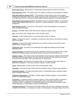 © Windrock, Inc. 2011
230 Portable Analyzer DA/HA/MA/PA/VA Operations Manual
Bottom Dead Center - When a piston in a reciprocating engine reaches the bottom of its stroke.
Brake Horsepower (BHP) - The usable output of an engine as measured at the crankshaft or flywheel.
Brake Mean Effective Pressure (BMEP) - That theoretical constant pressure that can be imagined
exerted during each power stroke of the cylinder to produce power at the flywheel or crankshaft. BMEP
is the IMEP less all friction and parasitic losses. BMEP cannot be measured. It must be calculated.
Brake Specific Fuel Consumption (BSFC)- As applied to internal combustion engines, it is the amount
of BTU's (lower heating value) required to make one (1) brake horsepower for an hour. Measured in
BTU/BHP/Hr.
British Thermal Unit (Btu) - The amount of heat required to raise the temperature of one pound of
water one degree Fahrenheit.
Bushing - A removable piece of soft metal used as a bearing to support a shaft.
Cam - An eccentric which changes rotary motion into linear motion.
Camshaft - A shaft containing lobes or cams which operate valves on engines.
Carbon - An element of mass 12. A byproduct of combustion which tends to accumulate on exhaust
ports and manifolds.
Carburetor - A device that controls the proportions and quantity of air/fuel mixture fed to a spark-
ignited internal combustion engine.
Cathode Ray Tube - The portion of an oscilloscope which graphically displays time and voltage.
Abbreviated CRT.
Channel Resonance - Distortions of the pressure information caused by the excitation of the acoustic
resonance in the gas passage connecting the indicator transducer and the cylinder volume.
Clearance Volume - The volume in cubic inches remaining in the compressor cylinder at the end of the
discharge stroke; the space between the piston head end and the end of the cylinder plus the space
that exists around the valves, which are located near the cylinder ends.
Clearance Volume - With the piston at top dead center, it is the remaining space which holds the
gases at full compression. This is the combustion chamber in a power cylinder.
Coking - Breaking down oil under extreme heat to a hard granular carbon.
Combustion - The burning of gas in which the fuel is converted into heat energy by rapid oxidization.
Combustion Chamber - The space at top dead center in a reciprocating internal combustion engine
where combustion takes place.
Combustion Characteristics - The effects of various aspects of engine operation on the combustion
process in a reciprocating engine.
Compression - As applied to internal combustion engines, it is the mechanical ability of combustion
chamber components to hold pressure by the upward motion of the piston at the end of the
compression stroke. Compression in reciprocating engines can be measured dry (engine is down
without lubrication) or running (engine is running with lubrication).
Compression Pressure - The pressure of the air/fuel charge at the end of the compression stroke with
no ignition of the mixture. In a compressor cylinder, this is the pressure of the gas charge at the end of
 