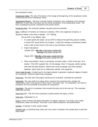 © Windrock, Inc. 2011
Glossary of Terms 231
the compression stroke.
Compression Ratio - The ratio of the volume of the charge at the beginning of the compression stroke
to that at the end of the compression stroke.
Compression/Tension - The force in pounds that the compressor rod is undergoing due to pressure
differential on each side of the piston and the inertial acceleration of the reciprocating motion. The
force is displayed as pounds compression and pounds tension.
Connecting Rod - The connection between the piston and the crankshaft.
COV - Coefficient of Variation (or Variance) in statistics. COV is the magnitude of variance or
dispersion relative to the mean or average. CV = SD/Avg.
We use COV in two different ways:
1. In a spark ignited (SI) engine, we use COV to measure the peak firing pressure stability.
A normal COV would be from ten to twenty. A high COV indicates a mechanical problem
and/or a lean air fuel mixture in the main or pre-combustion chamber.
2. Engine Calculations:
Cylinder COV = Std. Dev. of the power cylinder PFP
Average of the power cylinder PFP
Engine COV = Std. Dev. of the power cylinder Std. Dev.
Average of the power cylinder Std. Dev.
3. When using vibration history to set warning and alarm levels, a COV of less than .33 is
desired. If the COV is greater than .33, the average times 1.5 may give a better warning
level (with less false vibrations alarms) than using the average plus three standard
deviations where there are no malfunctions present in the equipment.
Crank Angle Encoder - A signal used on an engine analyzer to generate a signal per degree of rotation
on a crankshaft. Critical for determining horsepower.
Crankcase - The lower part of the engine that acts as an oil reservoir and holds the crankshaft.
Crankshaft - The main shaft of an engine which, turned by the connecting rods, changes the
reciprocating motion of the pistons to rotary motion in the power train. In a compressor, the motion is
transferred from the crankshaft to the pistons for compression.
Crosshead - The part of a compressor that connects the piston rod to the main rod. The crosshead
slides back and forth.
Crank End (CE) - That end of the compressor cylinder nearest the engine or frame.
Cubic Inch - Abbreviated Cu. In.
Cycle -A series of events that repeat themselves in a regular sequence. Four-stroke cycle: intake,
compression, power and exhaust. Two-stroke cycle: intake/compression and power/exhaust.
Cylinder - A chamber in which a piston travels.
Cylinder Liner - A cylindrical lining, either wet or dry, which is inserted in the cylinder block in which the
piston slides.
 