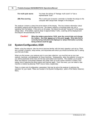 © Windrock, Inc. 2011
16 Portable Analyzer DA/HA/MA/PA/VA Operations Manual
For multi cycle scans: You have the options of "Average multi scans" or "Use a
representative scan".
(D6) files warning This is set to yes to receive a reminder to transfer the setups to the
computer after setups have changed in the analyzer.
The analyzer contains a status line at the bottom of the display. This line contains information about
the battery capacity and the date and time. The battery capacity is monitored when the unit is
operating from the battery. If the unit is on AC power, the status line will add "Using AC" to the battery
voltage value. If the battery capacity drops to approximately 9 volts, a warning will be displayed and
the analyzer will automatically turn off.
Caution! When the battery goes below 10.0V, save the current data and change
the battery. Any data stored up to this point is safe. Only data that is
currently being collected and displayed or setup information currently
being entered could be lost.
3.4 System Configuration, 6320
Before using the analyzer, take the time to become familiar with the basic operation and set up. There
are a number of options, setup entries, and keystrokes with which you should be familiar prior to taking
your first set of data.
When you first receive your analyzer prior to your data collection, you must first set up your own
stations, machines, and databases for those machines. Subsequently, when the analyzer is turned on,
you will be positioned at the menu for the last used station and machine. This enables you to power
down the analyzer to exchange batteries and power back up to the current machine or station, thus
saving time in selecting the same station and machine again. From this menu, you can select a new
machine or station by pressing "ESC" once or twice, respectively.
There is a basic set of configuration parameters that may be set on the analyzer to optimize the
operation for your needs. These are located in the System Configuration option of the Station Selection
Menu.
 