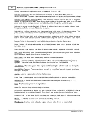 © Windrock, Inc. 2011
234 Portable Analyzer DA/HA/MA/PA/VA Operations Manual
burning the air/fuel mixture in relationship to crankshaft rotation or TDC.
Indicated Horsepower - The actual horsepower developed on the surface of the piston in a
reciprocating power cylinder or consumed surface of the piston in a reciprocating compressor cylinder.
Indicated Mean Effective Pressure (IMEP) - That theoretical constant pressure that can be imagined
exerted on the piston during each power stroke of the cylinder to produce power equal to the indicated
power work. It is the average pressure exerted on the piston through the functional cycle.
Indicator - A device such as Bacarach ®, Maihak ®, or Beta-Trap ® which is used to measure peak
firing pressure for the purpose of balancing an engine.
Indicator Port - A direct connection from the outside to the inside of the cylinder clearance area. The
port is used for connection of instrumentation to investigate pressures inside the cylinder.
Inertia - A physical law which tends to keep a motionless body at rest or also tends to keep a moving
body in motion; effort is thus required to start a mass moving or to retard or stop it once it is in motion.
Injection Valve - A device used to inject fuel into the combustion chamber of an engine.
In-line Engines - An engine design where all the power cylinders are in a block or frame located one
behind the other.
Intake Manifold - The manifold that holds air or air and fuel before it enters the combustion chamber.
Intake Port - An opening in the cylinder wall through which gas flows into the cylinder when the intake
port is uncovered by the piston on a two-stroke engine.
Intake Valve - The valve which permits air to enter the cylinder of an engine.
Integral - A compressor having a common crankshaft for both power and compressor cylinder or
cylinders. The prime mover and the compressor are combined into a single frame.
Jacket Water - The water system of the engine used for cooling the cylinder, head, and other parts.
Jacket Water Pressure - Pressure produced normally by a centrifugal pump to circulate jacket water
throughout an engine.
Journal - A part or support within which a shaft operates.
Kiene Valve - A special valve used in the indicator port for connection to pressure transducers.
Lean Mixture - A mixture with a volumetric air/fuel ratio with more parts air than 10:1 (i.e., 11:1).
Liner - A replaceable cylinder in an engine block.
Load - The quantity of gas delivered by a compressor.
LogP - LogV - A pressure vs. volume plot which uses log scales. The sides of a compressor LogP vs
LogV plot should be straight and parallel. If not straight and parallel, this is an indication of leaks.
L/R Ratio - The L/R ratio is the ratio of the connecting rod length to the radius of the crankshaft throw.
Maihak - An indicator or device used to measure peak firing pressure.
Main Bearing - Bearings which act as the support between offset throws on a crankshaft.
 