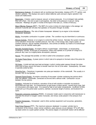 © Windrock, Inc. 2011
Glossary of Terms 235
Maintenance Analyzer - An analyzer with an oscilloscope that provides displays of PV, PT, ignition, and
vibration patterns. The displays are used to detect defective parts and poor engine operation that
cause unit malfunctions.
Manometer - A device used to measure vacuum or lesser pressures. It is a U-shaped tube partially
filled with a fluid. One end is open to atmosphere, the other to the pressure or vacuum being
measured. Readings are given in inches of the liquid in the tube (i.e., inches of mercury).
Mean Effective Pressure (MEP) - The MEP of a cycle or stroke of a heat engine is the average net
pressure in pounds per unit area that operates on the piston through its stroke.
Mechanical Efficiency - The ratio of brake horsepower delivered by an engine to the indicated
horsepower developed.
Misfire - Incomplete combustion in a power cylinder. The condition may be intermittent or continuous.
Mixture Controls - Devices on an engine to control the air/fuel mixture. Normally the system monitors
some indication of load (fuel manifold pressure, fuel, flow, or fuel energy rate), engine speed, air
manifold pressure, and air manifold temperature, and controls air delivery by means of a turbocharger
bypass or an air manifold waste gate.
Naturally Aspirated Engine - An engine without a supercharger, turbocharger, or reciprocating
scavenging cylinder. At the start of compression, these units operate on a cylinder air charge at a
pressure very near to or slightly below atmospheric pressure.
Nozzle - The passage that provides an inlet or outlet to the compressor cylinder.
Oil Cooler Piston Dome - A power piston in which lube oil is sprayed on the back side of the piston for
cooling.
Oil Cooler - A shell and tube type heat exchanger in which cooling water passes through the tubes
while lube oil flows around the tubes to transfer heat from the oil to the water. Subsequently, the water
is typically cooled by fans.
Once-Per-Turn - Transducer to generate one pulse per revolution of the crankshaft. This usually is in
line with TDC on the flywheel.
Opposed Piston Engine - An engine consisting of one power cylinder containing two pistons which
drive two different crankshafts, connected at one end with a vertical shaft. Combustion occurs
between the two pistons.
Oxidation - Indicated by oil analysis, saturation of the oil with soluble or insoluble oxy-products
associated with high heat. It is characterized by light brown to black varnish, causes sticky rings, high
oil consumption and engine wear. It is caused by high oil and water temperatures, insufficient oil flow,
scale build up in the jacket water systems, overload, excessive length of service, and localized hot
spots.
Parametric emissions monitoring (PEMS) - A computer model used in conjunction with transducers to
calculate the amount or oxygen, carbon monoxide, and nitrous oxide present in the exhaust of an
engine.
Parasitic Horsepower - Horsepower used to drive auxiliary equipment such as pumps, generators,
motors, etc.
Peak Firing Pressure (PFP) - The maximum pressure developed in a power cylinder due to
combustion of the mixture. Under normal conditions, peak pressure occurs between 100 to 250 after
top dead center on a spark ignited cylinder. The precise degree of crankshaft rotation will be affected
 