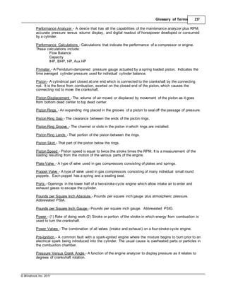 © Windrock, Inc. 2011
Glossary of Terms 237
Performance Analyzer - A device that has all the capabilities of the maintenance analyzer plus RPM,
accurate pressure versus volume display, and digital readout of horsepower developed or consumed
by a cylinder.
Performance Calculations - Calculations that indicate the performance of a compressor or engine.
These calculations include:
Flow Balance
Capacity
IHP, BHP, HP, Aux HP
PI-meter - A Pendulum-dampened pressure gauge actuated by a spring loaded piston. Indicates the
time averaged cylinder pressure used for individual cylinder balance.
Piston - A cylindrical part closed at one end which is connected to the crankshaft by the connecting
rod. It is the force from combustion, exerted on the closed end of the piston, which causes the
connecting rod to move the crankshaft.
Piston Displacement - The volume of air moved or displaced by movement of the piston as it goes
from bottom dead center to top dead center.
Piston Rings - An expanding ring placed in the grooves of a piston to seal off the passage of pressure.
Piston Ring Gap - The clearance between the ends of the piston rings.
Piston Ring Groove - The channel or slots in the piston in which rings are installed.
Piston Ring Lands - That portion of the piston between the rings.
Piston Skirt - That part of the piston below the rings.
Piston Speed - Piston speed is equal to twice the stroke times the RPM. It is a measurement of the
loading resulting from the motion of the various parts of the engine.
Plate Valve - A type of valve used in gas compressors consisting of plates and springs.
Poppet Valve - A type of valve used in gas compressors consisting of many individual small round
poppets. Each poppet has a spring and a sealing seat.
Ports - Openings in the lower half of a two-stroke-cycle engine which allow intake air to enter and
exhaust gases to escape the cylinder.
Pounds per Square Inch Absolute - Pounds per square inch gauge plus atmospheric pressure.
Abbreviated PSIA.
Pounds per Square Inch Gauge - Pounds per square inch gauge. Abbreviated PSIG.
Power - (1) Rate of doing work (2) Stroke or portion of the stroke in which energy from combustion is
used to turn the crankshaft.
Power Valves - The combination of all valves (intake and exhaust) on a four-stroke-cycle engine.
Pre-lgnition - A common fault with a spark-ignited engine where the mixture begins to burn prior to an
electrical spark being introduced into the cylinder. The usual cause is overheated parts or particles in
the combustion chamber.
Pressure Versus Crank Angle - A function of the engine analyzer to display pressure as it relates to
degrees of crankshaft rotation.
 