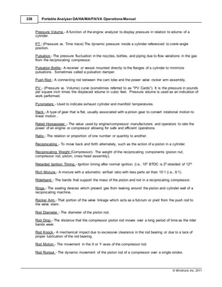 © Windrock, Inc. 2011
238 Portable Analyzer DA/HA/MA/PA/VA Operations Manual
Pressure Volume - A function of the engine analyzer to display pressure in relation to volume of a
cylinder.
PT - (Pressure vs. Time trace) The dynamic pressure inside a cylinder referenced to crank-angle
position.
Pulsation - The pressure fluctuation in the nozzles, bottles, and piping due to flow variations in the gas
from the reciprocating compressor.
Pulsation Bottle - A receiver or vessel mounted directly to the flanges of a cylinder to minimize
pulsations. Sometimes called a pulsation damper.
Push Rod - A connecting rod between the cam lobe and the power valve rocker arm assembly.
PV - (Pressure vs. Volume) curve (sometimes referred to as "PV Cards"). It is the pressure in pounds
per square inch times the displaced volume in cubic feet. Pressure volume is used as an indication of
work performed.
Pyrometers - Used to indicate exhaust cylinder and manifold temperatures.
Rack - A type of gear that is flat, usually associated with a pinion gear to convert rotational motion to
linear motion .
Rated Horsepower - The value used by engine/compressor manufacturers and operators to rate the
power of an engine or compressor allowing for safe and efficient operations.
Ratio - The relation or proportion of one number or quantity to another.
Reciprocating - To move back and forth alternately, such as the action of a piston in a cylinder.
Reciprocating Weight (Compressor)- The weight of the reciprocating components (piston nut,
compressor rod, piston, cross head assembly).
Retarded Ignition Timing - Ignition timing after normal ignition, (i.e., 100 BTDC is 20 retarded of 120)
Rich Mixture - A mixture with a volumetric air/fuel ratio with less parts air than 10:1 (i.e., 9:1).
Riderband - The bands that support the mass of the piston and rod in a reciprocating compressor.
Rings - The sealing devices which prevent gas from leaking around the piston and cylinder wall of a
reciprocating machine.
Rocker Arm - That portion of the valve linkage which acts as a fulcrum or pivot from the push rod to
the valve stem.
Rod Diameter - The diameter of the piston rod.
Rod Drop - The distance that the compressor piston rod moves over a long period of time as the rider
bands wear.
Rod Knock - A mechanical impact due to excessive clearance in the rod bearing or due to a lack of
proper lubrication of the rod bearing.
Rod Motion - The movement in the X or Y axes of the compressor rod.
Rod Runout - The dynamic movement of the piston rod of a compressor over a single stroke.
 