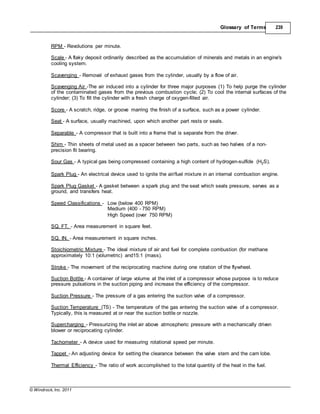 © Windrock, Inc. 2011
Glossary of Terms 239
RPM - Revolutions per minute.
Scale - A flaky deposit ordinarily described as the accumulation of minerals and metals in an engine's
cooling system.
Scavenging - Removal of exhaust gases from the cylinder, usually by a flow of air.
Scavenging Air -The air induced into a cylinder for three major purposes (1) To help purge the cylinder
of the contaminated gases from the previous combustion cycle; (2) To cool the internal surfaces of the
cylinder; (3) To fill the cylinder with a fresh charge of oxygen-filled air.
Score - A scratch, ridge, or groove marring the finish of a surface, such as a power cylinder.
Seat - A surface, usually machined, upon which another part rests or seals.
Separable - A compressor that is built into a frame that is separate from the driver.
Shim - Thin sheets of metal used as a spacer between two parts, such as two halves of a non-
precision fit bearing.
Sour Gas - A typical gas being compressed containing a high content of hydrogen-sulfide (H2S).
Spark Plug - An electrical device used to ignite the air/fuel mixture in an internal combustion engine.
Spark Plug Gasket - A gasket between a spark plug and the seat which seals pressure, serves as a
ground, and transfers heat.
Speed Classifications - Low (below 400 RPM)
Medium (400 - 750 RPM)
High Speed (over 750 RPM)
SQ. FT. - Area measurement in square feet.
SQ. IN. - Area measurement in square inches.
Stoichiometric Mixture - The ideal mixture of air and fuel for complete combustion (for methane
approximately 10:1 (volumetric) and15:1 (mass).
Stroke - The movement of the reciprocating machine during one rotation of the flywheel.
Suction Bottle - A container of large volume at the inlet of a compressor whose purpose is to reduce
pressure pulsations in the suction piping and increase the efficiency of the compressor.
Suction Pressure - The pressure of a gas entering the suction valve of a compressor.
Suction Temperature (TS) - The temperature of the gas entering the suction valve of a compressor.
Typically, this is measured at or near the suction bottle or nozzle.
Supercharging - Pressurizing the inlet air above atmospheric pressure with a mechanically driven
blower or reciprocating cylinder.
Tachometer - A device used for measuring rotational speed per minute.
Tappet - An adjusting device for setting the clearance between the valve stem and the cam lobe.
Thermal Efficiency - The ratio of work accomplished to the total quantity of the heat in the fuel.
 