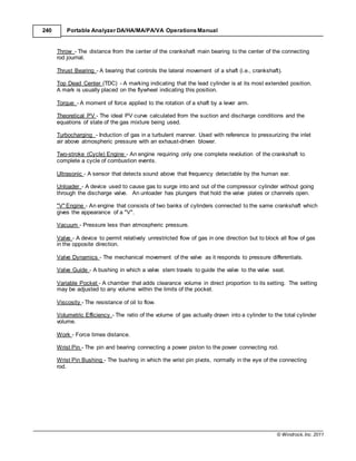 © Windrock, Inc. 2011
240 Portable Analyzer DA/HA/MA/PA/VA Operations Manual
Throw - The distance from the center of the crankshaft main bearing to the center of the connecting
rod journal.
Thrust Bearing - A bearing that controls the lateral movement of a shaft (i.e., crankshaft).
Top Dead Center (TDC) - A marking indicating that the lead cylinder is at its most extended position.
A mark is usually placed on the flywheel indicating this position.
Torque - A moment of force applied to the rotation of a shaft by a lever arm.
Theoretical PV - The ideal PV curve calculated from the suction and discharge conditions and the
equations of state of the gas mixture being used.
Turbocharging - Induction of gas in a turbulent manner. Used with reference to pressurizing the inlet
air above atmospheric pressure with an exhaust-driven blower.
Two-stroke (Cycle) Engine - An engine requiring only one complete revolution of the crankshaft to
complete a cycle of combustion events.
Ultrasonic - A sensor that detects sound above that frequency detectable by the human ear.
Unloader - A device used to cause gas to surge into and out of the compressor cylinder without going
through the discharge valve. An unloader has plungers that hold the valve plates or channels open.
"V" Engine - An engine that consists of two banks of cylinders connected to the same crankshaft which
gives the appearance of a "V".
Vacuum - Pressure less than atmospheric pressure.
Valve - A device to permit relatively unrestricted flow of gas in one direction but to block all flow of gas
in the opposite direction.
Valve Dynamics - The mechanical movement of the valve as it responds to pressure differentials.
Valve Guide - A bushing in which a valve stem travels to guide the valve to the valve seat.
Variable Pocket - A chamber that adds clearance volume in direct proportion to its setting. The setting
may be adjusted to any volume within the limits of the pocket.
Viscosity - The resistance of oil to flow.
Volumetric Efficiency - The ratio of the volume of gas actually drawn into a cylinder to the total cylinder
volume.
Work - Force times distance.
Wrist Pin - The pin and bearing connecting a power piston to the power connecting rod.
Wrist Pin Bushing - The bushing in which the wrist pin pivots, normally in the eye of the connecting
rod.
 