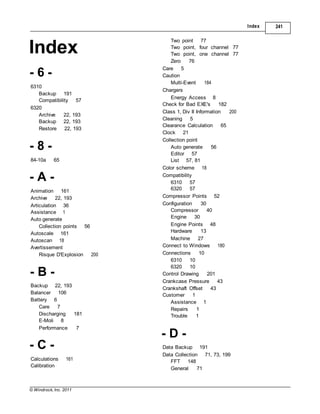 © Windrock, Inc. 2011
- B -
Backup 22, 193
Balancer 106
Index 241
Index
- 6 -
6310
Backup 191
Compatibility 57
6320
Archive 22, 193
Backup 22, 193
Restore 22, 193
- 8 -
84-10a 65
- A -
Animation 161
Archive 22, 193
Articulation 36
Assistance 1
Auto generate
Collection points 56
Autoscale 161
Autoscan 18
Avertissement
Risque D'Explosion 200
Battery 6
Care 7
Discharging 181
E-Moli 8
Performance 7
- C -
Calculations 161
Calibration
Two point 77
Two point, four channel 77
Two point, one channel 77
Zero 76
Care 5
Caution
Multi-Event 184
Chargers
Energy Access 8
Check for Bad EXE's 182
Class 1, Div II Information 200
Cleaning 5
Clearance Calculation 65
Clock 21
Collection point
Auto generate 56
Editor 57
List 57, 81
Color scheme 18
Compatibility
6310 57
6320 57
Compressor Points 52
Configuration 30
Compressor 40
Engine 30
Engine Points 48
Hardware 13
Machine 27
Connect to Windows 180
Connections 10
6310 10
6320 10
Control Drawing 201
Crankcase Pressure 43
Crankshaft Offset 43
Customer 1
Assistance 1
Repairs 1
Trouble 1
- D -
Data Backup 191
Data Collection 71, 73, 199
FFT 148
General 71
 