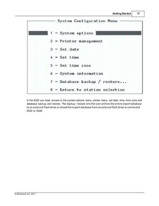 © Windrock, Inc. 2011
Getting Started 17
In the 6320 you have access to the system options menu, printer menu, set date, time, time zone and
database backup and restore. The backup / restore letsthe userarchive the entire evportdatabase
to an external flashdrive orreloadthe evport database fromanexternal flashdrive orconnected
6310 or 6320.
 