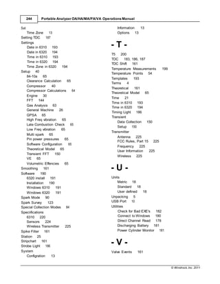 © Windrock, Inc. 2011
Date in 6310 193
Date in 6320 194
Time in 6310 193
Time in 6320 194
Time in 6310 193
Time in 6320 194
Timing Light 186
Transient
Check for Bad EXE's 182
Connect to Windows 180
Direct Channel Read 178
244 Portable Analyzer DA/HA/MA/PA/VA Operations Manual
Set
Time Zone 13
Information 13
Options 13
Setting TDC 187
Settings
Time Zone in 6320 194
Setup 40
84-10a 65
Clearance Calculation 65
Compressor 40
Compressor Calculations 64
Engine 30
FFT 144
Gas Analysis 63
General Machine 26
GPSA 65
High Freq vibration 65
Late Combustion Check 65
Low Freq vibration 65
Multi spark 65
Pin power pressures 65
Software Configuration 65
Theoretical Model 65
Transient FFT 150
VE 65
Volumetric Effencies 65
Smoothing 161
Software 190
6320 install 191
Installation 190
Windows 6310 191
Windows 6320
Spark Mode 90
191
Spark Survey 123
Special Collection Modes 84
Speciifications
6310 220
Sensors 224
Wireless Transmitter 225
Spike Filter 161
Station 25
Stripchart 161
Strobe Light 186
System
Configration 13
- T -
T5 200
TDC 183, 186, 187
TDC Shift 161
Temperature Measurements 199
Temperature Points 54
Templates 193
Terms 4
Theoretical 161
Theoretical Model 65
Time 21
Data Collection 150
Setup 150
Transmitter
Antenna 225
FCC Rules, Part 15 225
Frequency 225
User Information 225
Wireless 225
- U -
Units
Metric 18
Standard 18
User defined 18
Unpacking 5
USB Port 10
Utilities
Discharging Battery 181
Power Cylinder Monitor 181
- V -
Valve Events 161
 