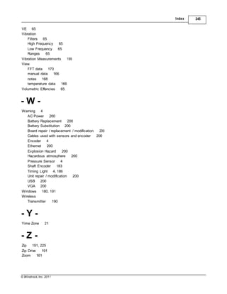 © Windrock, Inc. 2011
USB 200
VGA 200
Windows 180, 191
Wireless
Index 245
VE 65
Vibration
Filters 65
High Frequency 65
Low Frequency 65
Ranges 65
Vibration Measurements 199
View
FFT data 170
manual data 166
notes 168
temperature data 166
Volumetric Effencies 65
- W -
Warning 4
AC Power 200
Battery Replacement 200
Battery Substitution 200
Board repair / replacement / modification 200
Cables used with sensors and encoder 200
Encoder 4
Ethernet 200
Explosion Hazard 200
Hazardous atmosphere 200
Pressure Sensor 4
Shaft Encoder 183
Timing Light 4, 186
Unit repair / modification 200
Transmitter 190
- Y -
Yime Zone 21
- Z -
Zip 191, 225
Zip Drive 191
Zoom 161
 