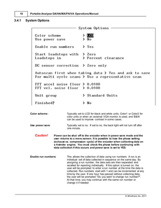 © Windrock, Inc. 2011
18 Portable Analyzer DA/HA/MA/PA/VA Operations Manual
3.4.1 System Options
Color scheme: Typically set to LCD for black and white units, Color1 or Color2 for
color units or when an external VGA monitor is used, and B&W
can be used to improve contrast in some cases.
Use power save: Typically set to no. If set to no, the back light will not turn off after
one minute.
Caution! Power can be shut off to the encoder when in power save mode and the
user returns to a menu screen. It is possible to lose the phase setting
(exhaust vs. compression cycle) of the encoder when collecting data on
a 4-stroke engine. You must check the phase before continuing with
data collection if this occurs and power save is set to YES.
Enable run numbers: This allows the collection of data using run numbers. A run is an
individual set of data collected in sequence on the same day. By
assigning a run number, the data sets are then separated and
recalled for reporting individually. If this option is turned on, the
user will be prompted to enter a run number at the time the data is
collected. Run numbers start with 1 and can be incremented at any
time by the user. If one hour has passed without collecting data,
the user will be prompted "Do you want to change run number?".
At that time, you may continue with the same run number or
change it if needed
 