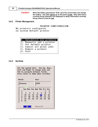 © Windrock, Inc. 2011
20 Portable Analyzer DA/HA/MA/PA/VA Operations Manual
Caution! When the battery goes below 10.0V, save the current data and change
the battery. Any data stored up to this point is safe. Only data that is
currently being collected and displayed or setup information currently
being entered could be lost.
3.4.2 Printer Management
3.4.3 Set Date
 