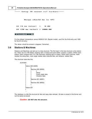 © Windrock, Inc. 2011
24 Portable Analyzer DA/HA/MA/PA/VA Operations Manual
For the infrared temperature sensor A6045-01-06 (Raytek model), use 0 for the 4mA entry and 1000
for the 20 mA entry.
The values should be entered in degrees Fahrenheit.
3.6 Stations & Machines
Stations and Machines are laid out in a tree structure. The first level in the tree structure is the station
list. There are 0 to 199 folders (starting with a 0 base) and each folder contains a station. Within each
station, there contains from 0 to 199 machines (starting with a 0 base). Within each machine, there
resides the setup files, crank angle related data collected files, and vibration related files.
The structure looks like this:
/EVPORT
|
Station 000 (S000)
| |
| Machine 000 (M000)
| | |
| | Setup
| | Crank angle data
| | Vibration data
| |
| Machine 001 (M001)
| |
| Machine 002 (M002)
| |
| ...
Station 001
|
...
The database is a flat file structure for fast and easy data retrieval. All data is stored in this format and
can be easily accessed.
Caution: DO NOT alter this structure.
 