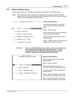 © Windrock, Inc. 2011
Getting Started 25
3.6.1 Station & Machine Setup
The first steps in setting up a new station and machine are described in the following steps:
Note: This must be done prior to being able to duplicate (copy) a previous setup from another
station/machine. See the section on machine database in the Win63X0 manual for copying
setups. This section applies to all 63X0 models.
Station Selection Menu
From the "Machine Menu", press "ESC"
twice to return to the "Station Selection
Menu".
Select "2-Add a station"
Enter a station name of up to 30 characters,
followed by pressing "ENTER".
You will be returned back to the "Station
Selection Menu".
Select "1-Select a station" and pick the new
station you just added from the list.
Caution! If you are a Win63X0 software user, make sure the name entered isnot
altered without also changing the Windows database. In order to
connect Windows to the 6310, these names must match exactly
(character and case) or a connection will not be allowed.
Machine Selection Menu
You will now be brought to the "Machine
Selection Menu".
Select "2-Add a machine".
Enter a machine name of up to 30
characters, followed by pressing "ENTER".
You will be returned back to the "Machine
Selection Menu".
Select "1-Select a machine" and pick the
new machine you just added from the list.
Note; You will need to come back to this
menu to add each machine you will analyze.
 