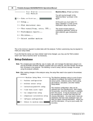 © Windrock, Inc. 2011
26 Portable Analyzer DA/HA/MA/PA/VA Operations Manual
Machine Menu, (Power up menu)
You will now be brought to the
"Machine Menu" as shown in the
figure.
At this point you must select "2 -
Setup database" to enter all the
information about the machine.
This would include engine &
compressor geometry, points for
data collection, gas composition,
etc.
This is the minimum required to collect data with the analyzer. Further customizing may be required to
meet your setup needs.
If you find that the names you have entered need to be changed, you may use the "Edit a station
name" and "Edit a machine name" as necessary.
4 Setup Database
Note: The simplest and most effective way to create, edit, and manage the data base setup's is to
use the Win63X0 Windows software supplied with your analyzer, and then transfer the setups
from Windows to the analyzer. The following is how to setup, edit and manage the setups
using the analyzer software.
Note: After making changes in the analyzer setup, the setup files need to be copied to the windows
database.
The Machine database setup is a set of menu
options to configure the machine's geometry,
sensor points, collection points, fixed scaling,
gas analysis, calculation, and other related
setup details.
The machine configuration data can be
obtained from the manufacturer's data sheets.
Occasionally, not all the information is available
from this source. It may be necessary to call
the manufacturer to enlist their help with the
missing information. As a last resort, there are
databases that have been developed that can
help you obtain missing information. When you
use this information, it is up to you to verify the
accuracy.
 