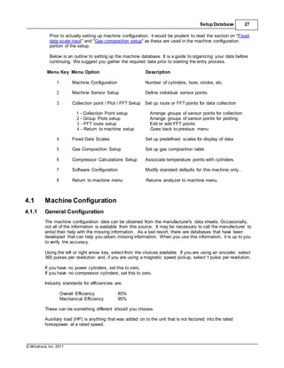 © Windrock, Inc. 2011
Setup Database 27
Prior to actually setting up machine configuration, it would be prudent to read the section on "Fixed
data scale input" and "Gas composition setup" as these are used in the machine configuration
portion of the setup.
Below is an outline to setting up the machine database. It is a guide to organizing your data before
continuing. We suggest you gather the required data prior to starting the entry process.
Menu Key Menu Option Description
1 Machine Configuration Number of cylinders, bore, stroke, etc.
2 Machine Sensor Setup Define individual sensor points
3 Collection point / Plot / FFT Setup Set up route or FFT points for data collection
1 - Collection Point setup Arrange groups of sensor points for collection
2 - Group Plots setup Arrange groups of sensor points for plotting
3 - FFT route setup Edit or add FFT points
4 - Return to machine setup Goes back to previous menu
4 Fixed Data Scales Set up predefined scales for display of data
5 Gas Composition Setup Set up gas composition table
6 Compressor Calculations Setup Associate temperature points with cylinders.
7 Software Configuration Modify standard defaults for this machine only..
8 Return to machine menu Returns analyzer to machine menu.
4.1 Machine Configuration
4.1.1 General Configuration
The machine configuration data can be obtained from the manufacturer's data sheets. Occasionally,
not all of the information is available from this source. It may be necessary to call the manufacturer to
enlist their help with the missing information. As a last resort, there are databases that have been
developed that can help you obtain missing information. When you use this information, it is up to you
to verify the accuracy.
Using the left or right arrow key, select from the choices available. If you are using an encoder, select
360 pulses per revolution and, if you are using a magnetic speed pickup, select 1 pulse per revolution.
If you have no power cylinders, set this to zero.
If you have no compressor cylinders, set this to zero.
Industry standards for efficiencies are:
Overall Efficiency 85%
Mechanical Efficiency 95%
These can be something different should you choose.
Auxiliary load (HP) is anything that was added on to the unit that is not factored into the rated
horsepower at a rated speed.
 