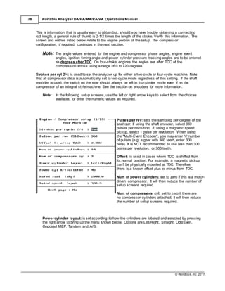 © Windrock, Inc. 2011
28 Portable Analyzer DA/HA/MA/PA/VA Operations Manual
This is information that is usually easy to obtain but, should you have trouble obtaining a connecting
rod length, a general rule of thumb is 2-1/2 times the length of the stroke. Verify this information. The
screen and entries listed below relate to the engine portion of the setup. The compressor
configuration, if required, continues in the next section.
Note: The angle values entered for the engine and compressor phase angles, engine event
angles, ignition timing angle and power cylinder pressure tracking angles are to be entered
as degrees after TDC. On four-stroke engines the angles are after TDC of the
compression stroke using a range of 0 to 720 degrees.
Strokes per cyl 2/4: is used to set the analyzer up for either a two-cycle or four-cycle machine. Note
that all compressor data is automatically set to two-cycle mode regardless of this setting. If the shaft
encoder is used, the switch on the side should always be left in four-stroke mode even if on the
compressor of an integral style machine. See the section on encoders for more information.
Note: In the following setup screens, use the left or right arrow keys to select from the choices
available, or enter the numeric values as required.
Pulses per rev: sets the sampling per degree of the
analyzer. If using the shaft encoder, select 360
pulses per revolution; if using a magnetic speed
pickup, select 1 pulse per revolution. When using
the "Multi-Event Encoder", you may enter 'n' number
of pulses (e.g. a gear with 300 teeth, enter 300
here). It is NOT recommended to use less than 300
points per revolution, or 300 teeth.
Offset: is used in cases where TDC is shifted from
its normal position. For example, a magnetic pickup
can't be physically mounted at TDC. Therefore,
there is a known offset plus or minus from TDC.
Num of power cylinders: set to zero if this is a motor-
driven compressor. It will then reduce the number of
setup screens required.
Num of compressors cyl: set to zero if there are
no compressor cylinders attached. It will then reduce
the number of setup screens required.
Power cylinder layout: is set according to how the cylinders are labeled and selected by pressing
the right arrow to bring up the menu shown below. Options are Left/Right, Straight, Odd/Even,
Opposed MEP, Tandem and A/B.
 