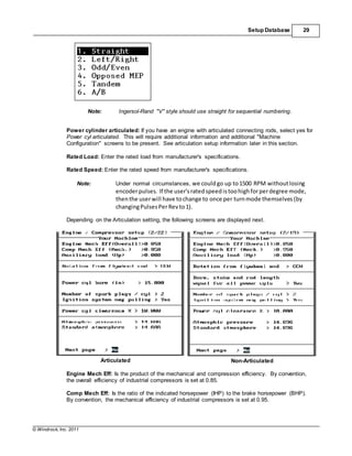 © Windrock, Inc. 2011
Setup Database 29
Note: Ingersol-Rand "V" style should use straight for sequential numbering.
Power cylinder articulated: If you have an engine with articulated connecting rods, select yes for
Power cyl articulated. This will require additional information and additional "Machine
Configuration" screens to be present. See articulation setup information later in this section.
Rated Load: Enter the rated load from manufacturer's specifications.
Rated Speed: Enter the rated speed from manufacturer's specifications.
Note: Under normal circumstances, we couldgo up to1500 RPM withoutlosing
encoderpulses. If the user'sratedspeed istoohighforperdegree mode,
thenthe userwill have tochange to once per turnmode themselves (by
changingPulsesPerRev to1).
Depending on the Articulation setting, the following screens are displayed next.
Articulated Non-Articulated
Engine Mech Eff: Is the product of the mechanical and compression efficiency. By convention,
the overall efficiency of industrial compressors is set at 0.85.
Comp Mech Eff: Is the ratio of the indicated horsepower (IHP) to the brake horsepower (BHP).
By convention, the mechanical efficiency of industrial compressors is set at 0.95.
 