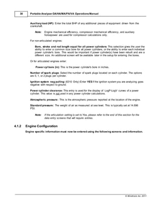 © Windrock, Inc. 2011
30 Portable Analyzer DA/HA/MA/PA/VA Operations Manual
Auxiliaryload (HP): Enter the total BHP of any additional pieces of equipment driven from the
crankshaft.
Note: Engine mechanical efficiency, compressor mechanical efficiency, and auxiliary
horsepower are used for compressor calculations only.
For non-articulated engines:
Bore, stroke and rod length equal for all power cylinders: This selection gives the user the
ability to enter a common size bore for all power cylinders, or the ability to enter each individual
power cylinder's bore. This would be important if power cylinder(s) have been rebuilt and are a
different size. An additional screen will be available later in the setup for entering the bores.
Or for articulated engines enter:
Power cyl bore (in): This is the power cylinder's bore in inches.
Number of spark plugs: Select the number of spark plugs located on each cylinder. The options
are 0, 1, or 2 plugs per cylinder.
Ignition system neg pulling: (6310 Only) Enter YES if the ignition system you are analyzing goes
negative with respect to ground.
Power cylinder clearance: This entry is used for the display of LogP-LogV curves of a power
cylinder. This value is not used in any power cylinder calculations.
Atmospheric pressure: This is the atmospheric pressure reported at the location of the engine.
Standard pressure: The weight of air as measured at sea level. This is typically set at 14.696
PSI.
Note: If the articulation setting is set to Yes, please refer to the end of this section for the
data entry screens that will require entries.
4.1.2 Engine Configuration
Engine specific information must now be entered using the following screens and information.
 