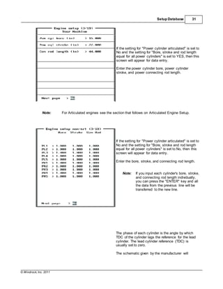 © Windrock, Inc. 2011
Setup Database 31
If the setting for "Power cylinder articulated" is set to
No and the setting for "Bore, stroke and rod length
equal for all power cylinders" is set to YES, then this
screen will appear for data entry.
Enter the power cylinder bore, power cylinder
stroke, and power connecting rod length.
Note: For Articulated engines see the section that follows on Articulated Engine Setup.
If the setting for "Power cylinder articulated" is set to
No and the setting for "Bore, stroke and rod length
equal for all power cylinders" is set to No, then this
screen will appear for data entry.
Enter the bore, stroke, and connecting rod length.
Note: If you input each cylinder's bore, stroke,
and connecting rod length individually,
you can press the "ENTER" key and all
the data from the previous line will be
transferred to the new line.
The phase of each cylinder is the angle by which
TDC of the cylinder lags the reference for the lead
cylinder. The lead cylinder reference (TDC) is
usually set to zero.
The schematic given by the manufacturer will
 