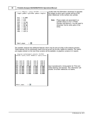© Windrock, Inc. 2011
32 Portable Analyzer DA/HA/MA/PA/VA Operations Manual
usually have the information necessary to calculate
the angles at which each cylinder will be at TDC
when referenced to the number one cylinder.
Note: Phase angles are associated to a
cylinder name (i.e. PL1 = Power
Cylinder Left Bank #1). You will need to
remember this for other parts of the
setup.
The portable analyzer has additional features which may be set up to help in the analysis process.
These features do not necessarily need to be set up but can be very helpful for analysis. The events
and angles entered on the next three screens will be available on graphics screens or in reports.
Input manufacturer's timing events for "Port and
Valve Opening and Closing". This information will
provide on-screen references for events.
 