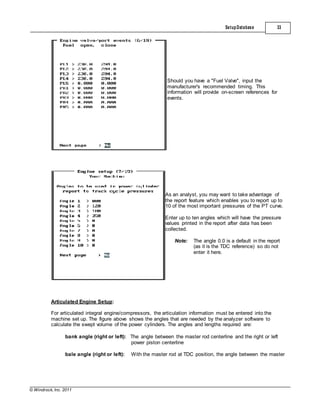© Windrock, Inc. 2011
Articulated Engine Setup:
SetupDatabase 33
Should you have a "Fuel Valve", input the
manufacturer's recommended timing. This
information will provide on-screen references for
events.
As an analyst, you may want to take advantage of
the report feature which enables you to report up to
10 of the most important pressures of the PT curve.
Enter up to ten angles which will have the pressure
values printed in the report after data has been
collected.
Note: The angle 0.0 is a default in the report
(as it is the TDC reference) so do not
enter it here.
For articulated integral engine/compressors, the articulation information must be entered into the
machine set up. The figure above shows the angles that are needed by the analyzer software to
calculate the swept volume of the power cylinders. The angles and lengths required are:
bank angle (right or left): The angle between the master rod centerline and the right or left
power piston centerline
bale angle (right or left): With the master rod at TDC position, the angle between the master
 