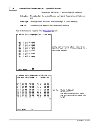 © Windrock, Inc. 2011
34 Portable Analyzer DA/HA/MA/PA/VA Operations Manual
rod centerline and the right or left articulated pin centerline
link radius: The radius from the center of the rod bearing and the centerline of the link rod
pins
rod length: The length of the master rod from center of pin to center of bearing
link rod: The length of the power link rod centerline-to-centerline
Refer to the table and diagrams in the Articulation appendix.
Identify each connecting rod as a master or as
articulated. This setup is a sample in which two of
the rods are masters.
Input the: Master Rod Length
Master Stroke
Link Radius or Articulation Radius
Link Rod Length or Articulation Rod
Length
 