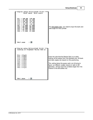 © Windrock, Inc. 2011
Setup Database 35
For articulated rods, you need to input the bank and
bale angle for that cylinder.
Enter the side that the Master Rod is on while
looking at the engine from the flywheel end. All bank
and bale angles are based on this positioning.
This setting takes the guess work out of trying to
figure out different angles based on right or left
geometry. Simply input the smallest angle from the
master to the articulated rod.
 