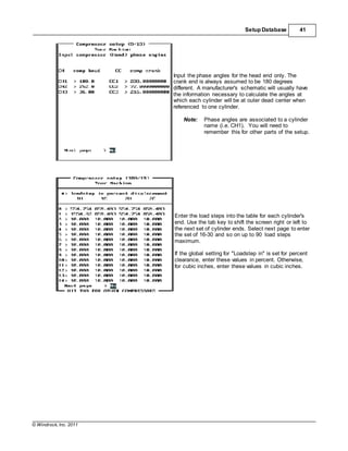 © Windrock, Inc. 2011
Setup Database 41
Input the phase angles for the head end only. The
crank end is always assumed to be 180 degrees
different. A manufacturer's schematic will usually have
the information necessary to calculate the angles at
which each cylinder will be at outer dead center when
referenced to one cylinder.
Note: Phase angles are associated to a cylinder
name (i.e. CH1). You will need to
remember this for other parts of the setup.
Enter the load steps into the table for each cylinder's
end. Use the tab key to shift the screen right or left to
the next set of cylinder ends. Select next page to enter
the set of 16-30 and so on up to 90 load steps
maximum.
If the global setting for "Loadstep in" is set for percent
clearance, enter these values in percent. Otherwise,
for cubic inches, enter these values in cubic inches.
 