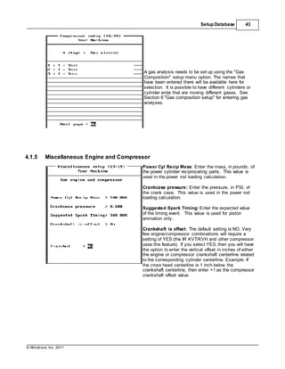 © Windrock, Inc. 2011
Setup Database 43
A gas analysis needs to be set up using the "Gas
Composition" setup menu option. The names that
have been entered there will be available here for
selection. It is possible to have different cylinders or
cylinder ends that are moving different gases. See
Section 6 "Gas composition setup" for entering gas
analyses.
4.1.5 Miscellaneous Engine and Compressor
Power Cyl Recip Mass: Enter the mass, in pounds, of
the power cylinder reciprocating parts. This value is
used in the power rod loading calculation.
Crankcase pressure: Enter the pressure, in PSI, of
the crank case. This value is used in the power rod
loading calculation.
Suggested Spark Timing: Enter the expected value
of the timing event. This value is used for piston
animation only.
Crankshaft is offset: The default setting is NO. Very
few engine/compressor combinations will require a
setting of YES (the IR KVT/KVH and other compressor
uses this feature). If you select YES, then you will have
the option to enter the vertical offset in inches of either
the engine or compressor crankshaft centerline related
to the corresponding cylinder centerline. Example: If
the cross head centerline is 1 inch below the
crankshaft centerline, then enter +1 as the compressor
crankshaft offset value.
 