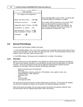 © Windrock, Inc. 2011
44 Portable Analyzer DA/HA/MA/PA/VA Operations Manual
4.2 SensorPointSetup
If the crankshaft offset is set to "YES", you will be able
to input the offset for compressor or engine.
If you select "YES" for finished or if you hit the "ESC"
key, you will be asked if you want to save the
changes. If changes are made in the analyzer, the
next time yow download data to your computer, be
sure to download the setup "d6*.*" files
Sensor points may be added or edited in two ways.
1. In the Win63X0 software: This is the most convenient way to generate several sensor points at once
using the auto generator. This will reduce the data base set up time. The auto generator will also setup
collection points, fixed data scales and group plots.
2. In the 63X0 analyzer: All setups can be completed and / or edited in the analyzer.
4.2.1 Overview
Machine sensor points are the identifiers in the software for external sensors attached to the analyzer.
The sensor point requires information to be set defining the type of point and parameters for that type
of sensor. Once set, the analyzer knows how the data that is electronically sampled should be
displayed and calculated. Each point requires the following parameters:
· Name of the point (up to 30 characters)
· Point type
· Point engineering units (e.g. pressure in PSI, vibration in g's, ignition in volts, etc.)
· Phasing reference (TDC reference)
· Scaling for plots
· Gain
· Units-low (zero)
· Units-high (full scale)
The sensor point list has a maximum number of 800 points per machine. If more points are required,
you may wish to separate the engine and compressor into separate database machines.
Once all the points are entered, the next step is to group the points into a planned collection route.
This will be done with the "Collection point editor" later in this section.
 