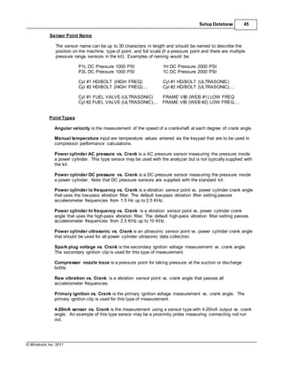 © Windrock, Inc. 2011
Setup Database 45
Sensor Point Name
The sensor name can be up to 30 characters in length and should be named to describe the
position on the machine, type of point, and full scale (if a pressure point and there are multiple
pressure range sensors in the kit). Examples of naming would be:
P1L DC Pressure 1000 PSI 1H DC Pressure 2000 PSI
P2L DC Pressure 1000 PSI 1C DC Pressure 2000 PSI
Cyl #1 HD/BOLT (HIGH FREQ) Cyl #1 HD/BOLT (ULTRASONIC)
Cyl #2 HD/BOLT (HIGH FREQ).... Cyl #2 HD/BOLT (ULTRASONIC)....
Cyl #1 FUEL VALVE (ULTRASONIC) FRAME VIB (WEB #1) LOW FREQ
Cyl #2 FUEL VALVE (ULTRASONIC).... FRAME VIB (WEB #2) LOW FREQ....
Point Types
Angular velocity is the measurement of the speed of a crankshaft at each degree of crank angle.
Manual temperature input are temperature values entered via the keypad that are to be used in
compressor performance calculations.
Power cylinder AC pressure vs. Crank is a AC pressure sensor measuring the pressure inside
a power cylinder. This type sensor may be used with the analyzer but is not typically supplied with
the kit.
Power cylinder DC pressure vs. Crank is a DC pressure sensor measuring the pressure inside
a power cylinder. Note that DC pressure sensors are supplied with the standard kit.
Power cylinder lo frequency vs. Crank is a vibration sensor point vs. power cylinder crank angle
that uses the low-pass vibration filter. The default low-pass vibration filter setting passes
accelerometer frequencies from 1.5 Hz up to 2.5 KHz.
Power cylinder hi frequency vs. Crank is a vibration sensor point vs. power cylinder crank
angle that uses the high-pass vibration filter. The default high-pass vibration filter setting passes
accelerometer frequencies from 2.5 KHz up to 10 KHz.
Power cylinder ultrasonic vs. Crank is an ultrasonic sensor point vs. power cylinder crank angle
that should be used for all power cylinder ultrasonic data collection.
Spark plug voltage vs. Crank is the secondary ignition voltage measurement vs. crank angle.
The secondary ignition clip is used for this type of measurement.
Compressor nozzle trace is a pressure point for taking pressure at the suction or discharge
bottle.
Raw vibration vs. Crank is a vibration sensor point vs. crank angle that passes all
accelerometer frequencies.
Primary ignition vs. Crank is the primary ignition voltage measurement vs. crank angle. The
primary ignition clip is used for this type of measurement.
4-20mA sensor vs. Crank is the measurement using a sensor type with 4-20mA output vs. crank
angle. An example of this type sensor may be a proximity probe measuring connecting rod run
out.
 