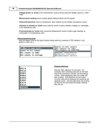 © Windrock, Inc. 2011
46 Portable Analyzer DA/HA/MA/PA/VA Operations Manual
Voltage sensor vs. Crank is the measurement using a sensor type with voltage output vs. crank
angle.
Manual panel reading input is a panel gauge reading entered via the keypad.
Infrared temperature input is a temperature value entered via the infrared temperature sensor.
Vibration in velocity vs. Crank uses a velocity sensor to take a vibration reading vs. crankangle
in ips engineering units.
Proximity probe vs. Crank uses a proximity displacement sensor to take a gap readings vs.
crankangle in mil engineering units.
Point engineering units
Sets the display units for the type of sensor being used (e.g. pressure in PSI, vibration in g's,
ignition in volts, etc.).
Phasing reference
Sets the TDC reference for the point. For
example, when sampling pressure on the head
end of #4 compressor cylinder, set the phasing
to CH4. When displaying data, the curves will
plot correctly. If the phase is not set correct,
incorrect data will be displayed and reporting will
generate errors. Use the right arrow key to bring
up the pick box and select the proper phasing
from the list.
 