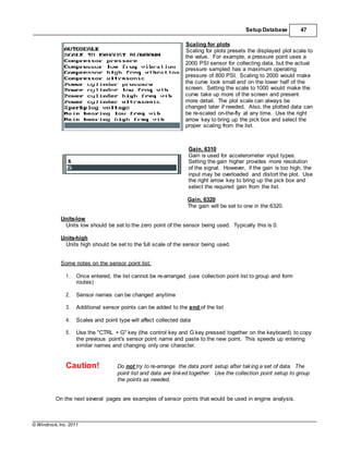 © Windrock, Inc. 2011
Setup Database 47
Scaling for plots
Scaling for plots presets the displayed plot scale to
the value. For example, a pressure point uses a
2000 PSI sensor for collecting data, but the actual
pressure sampled has a maximum operating
pressure of 800 PSI. Scaling to 2000 would make
the curve look small and on the lower half of the
screen. Setting the scale to 1000 would make the
curve take up more of the screen and present
more detail. The plot scale can always be
changed later if needed. Also, the plotted data can
be re-scaled on-the-fly at any time. Use the right
arrow key to bring up the pick box and select the
proper scaling from the list.
Gain, 6310
Gain is used for accelerometer input types.
Setting the gain higher provides more resolution
of the signal. However, if the gain is too high, the
input may be overloaded and distort the plot. Use
the right arrow key to bring up the pick box and
select the required gain from the list.
Gain, 6320
The gain will be set to one in the 6320.
Units-low
Units low should be set to the zero point of the sensor being used. Typically this is 0.
Units-high
Units high should be set to the full scale of the sensor being used.
Some notes on the sensor point list:
1. Once entered, the list cannot be re-arranged (use collection point list to group and form
routes)
2. Sensor names can be changed anytime
3. Additional sensor points can be added to the end of the list
4. Scales and point type will affect collected data
5. Use the "CTRL + G" key (the control key and G key pressed together on the keyboard) to copy
the previous point's sensor point name and paste to the new point. This speeds up entering
similar names and changing only one character.
Caution! Do not try to re-arrange the data point setup after taking a set of data. The
point list and data are linked together. Use the collection point setup to group
the points as needed.
On the next several pages are examples of sensor points that would be used in engine analysis.
 
