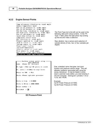 © Windrock, Inc. 2011
48 Portable Analyzer DA/HA/MA/PA/VA Operations Manual
4.2.2 Engine Sensor Points
DC Pressure Point
The Point Type list to the left can be used in the
following data point setup screens. In the "Pt.
Type >" field, press the right arrow key to bring
up this list and make a selection.
Raw vibration has a sensor point selection of
sample density of one, two, or four samples per
degree.
Give a detailed name that gives test point
location and pressure sensor range. This will
alleviate problems associated with using the
wrong transducer. It may be helpful to write
down a planned route before you start entering it
into the computer. Distinguish cylinders 1-10 or
1L-5L and 1R-5R.
Example:
Cyl #1 Power Pressure (0-1000)
Cyl #2 Power Pressure (0-1000)
 