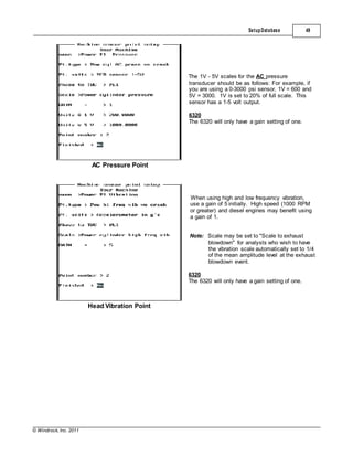 © Windrock, Inc. 2011
AC Pressure Point
SetupDatabase 49
The 1V - 5V scales for the AC pressure
transducer should be as follows: For example, if
you are using a 0-3000 psi sensor, 1V = 600 and
5V = 3000. 1V is set to 20% of full scale. This
sensor has a 1-5 volt output.
6320
The 6320 will only have a gain setting of one.
Head Vibration Point
When using high and low frequency vibration,
use a gain of 5 initially. High speed (1000 RPM
or greater) and diesel engines may benefit using
a gain of 1.
Note: Scale may be set to "Scale to exhaust
blowdown" for analysts who wish to have
the vibration scale automatically set to 1/4
of the mean amplitude level at the exhaust
blowdown event.
6320
The 6320 will only have a gain setting of one.
 