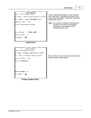 © Windrock, Inc. 2011
Spark Point
SetupDatabase 51
Set up a spark plug voltage vs. crank angle for
each spark plug. Distinguish the plugs so that
they are easily identified: Top/Bottom, Right/Left,
Right/Center Left, etc.
Note: The maximum voltage is typically set to
50,000 but may need to be adjusted
depending on the diameter of the
secondary ignition wire.
Primary Ignition Point
Primary ignition point is used to collect the ignition
system's supply voltage pattern.
 