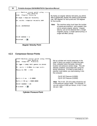 © Windrock, Inc. 2011
52 Portable Analyzer DA/HA/MA/PA/VA Operations Manual
Angular Velocity Point
By having an angular velocity test point, you will be
able to graphically display the speed of the flywheel
over 360 degrees for two-cycles and 720 degrees
for four-cycles.
Note: The machine setup must have the number
of pulses-per-revolution set to greater than
one to acquire angular velocity. Angular
velocity can not be obtained from a single
magnetic pickup, a single optical pickup, or
single hall effect pickup.
4.2.3 Compressor Sensor Points
Cylinder Pressure Point
Set up cylinder and nozzle pressures in the
order in which you expect to collect the data.
Give a detailed name that gives test point
location and pressure sensor range. This will
alleviate problems associated with using the
wrong transducer. It is best to write down a
planned route before you start entering it into
the computer.
Cyl #1 HE Pressure (0-2000)
Cyl #1 CE Pressure (0-2000)
Note: The 4 mA - 20 mA scales should be set
to the pressure sensor range. For example, if
you are using a 0-300 psi sensor, 4 mA = 0 and
20 mA = 300.
 
