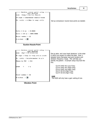 © Windrock, Inc. 2011
Suction Nozzle Point
SetupDatabase 53
Set up compressor nozzle trace points as needed.
Vibration Point
Set up valve and cross head vibrations in the order
in which you expect to collect the data. Give a
detailed name that gives test point location and
vibration frequency range. This will help you
identify the pattern. A sample setup may look like
this:
Cyl #1 X-HD Hor (Low Freq)
Cyl #1 X-HD Hor (High Freq)
Cyl #1 X-HD Ver (High Freq)
Cyl #1 CE S3 (High Freq)
Cyl #1 CE S4 (High Freq)
6320
The 6320 will only have a gain setting of one.
 