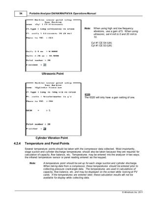 © Windrock, Inc. 2011
54 Portable Analyzer DA/HA/MA/PA/VA Operations Manual
Ultrasonic Point
Note: When using high and low frequency
vibrations, use a gain of 5. When using
ultrasonic, set 4 mA to 0 and 20 mA to
10.
Cyl #1 CE S4 (Ult)
Cyl #1 CE S3 (Ult)
6320
The 6320 will only have a gain setting of one.
Cylinder Vibration Point
4.2.4 Temperature and Panel Points
Several temperature points should be taken with the compressor data collected. Most importantly,
stage suction and cylinder discharge temperatures should also be taken because they are required for
calculation of capacity, flow balance, etc. Temperatures may be entered into the analyzer in two ways;
the infrared temperature sensor or panel reading entered via the keypad.
Note: A temperature point should be set up for each stage suction and cylinder discharge.
When taking data from a compressor, these temperatures should be entered prior to
collecting pressure crankangle data. The temperatures are used in calculations of
capacity, flow balance, etc. and may be displayed on the screen while looking at PV
cards. If the temperatures are entered later, these calculation results will not be
available for display while collecting data.
 