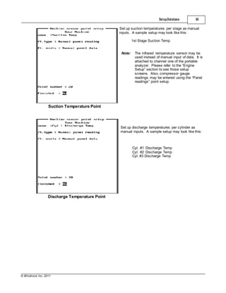 © Windrock, Inc. 2011
Suction Temperature Point
SetupDatabase 55
Set up suction temperatures per stage as manual
inputs. A sample setup may look like this:
1st Stage Suction Temp
Note: The infrared temperature sensor may be
used instead of manual input of data. It is
attached to channel one of the portable
analyzer. Please refer to the “Engine
Setup” section to see those setup
screens. Also, compressor gauge
readings may be entered using the “Panel
readings” point setup.
Discharge Temperature Point
Set up discharge temperatures per cylinder as
manual inputs. A sample setup may look like this:
Cyl. #1 Discharge Temp
Cyl. #2 Discharge Temp
Cyl. #3 Discharge Temp
 