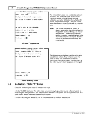 © Windrock, Inc. 2011
56 Portable Analyzer DA/HA/MA/PA/VA Operations Manual
Infrared Temperature
The infrared transducer has a calibration sticker
attached. The 4mA and 20mA values on the
calibration sticker must be entered into the
calibration using the Calibration Menu Option for
proper temperature readings. They are shown
above for reference only and can not be changed
here.
Note: The infrared temperature sensor is
always assigned to channel one input on
the portable analyzer for input of manual
temperatures. When using collection
points, the sensor may be attached to the
channel to which it is assigned. See the
section on “Collection Point Setup” for
more details.
Panel Reading Point
4.3 Collection / Plot / FFT Setup
Panel readings can include any information you
would like to collect. They will show up in the
order in which you create them. Enter the
readings in the order you want to collect them or
the order you want them to appear on the report.
Collection points may be added or edited in two ways.
1. In the Win63X0 software: This is the most convenient way to generate several collection points at
once using the auto generator. This will reduce the data base set up time. The auto generator will also
setup sensor points, fixed data scales and group plots.
2. In the 63X0 analyzer: All setups can be completed and / or edited in the analyzer.
 