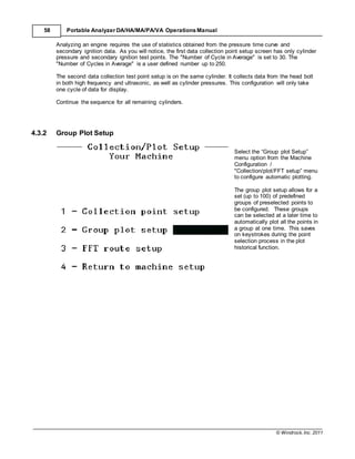 © Windrock, Inc. 2011
58 Portable Analyzer DA/HA/MA/PA/VA Operations Manual
Analyzing an engine requires the use of statistics obtained from the pressure time curve and
secondary ignition data. As you will notice, the first data collection point setup screen has only cylinder
pressure and secondary ignition test points. The "Number of Cycle in Average" is set to 30. The
"Number of Cycles in Average" is a user defined number up to 250.
The second data collection test point setup is on the same cylinder. It collects data from the head bolt
in both high frequency and ultrasonic, as well as cylinder pressures. This configuration will only take
one cycle of data for display.
Continue the sequence for all remaining cylinders.
4.3.2 Group Plot Setup
Select the “Group plot Setup”
menu option from the Machine
Configuration /
"Collection/plot/FFT setup” menu
to configure automatic plotting.
The group plot setup allows for a
set (up to 100) of predefined
groups of preselected points to
be configured. These groups
can be selected at a later time to
automatically plot all the points in
a group at one time. This saves
on keystrokes during the point
selection process in the plot
historical function.
 