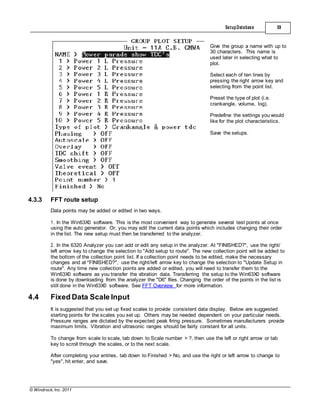 © Windrock, Inc. 2011
4.3.3 FFT route setup
Data points may be added or edited in two ways.
SetupDatabase 59
Give the group a name with up to
30 characters. This name is
used later in selecting what to
plot.
Select each of ten lines by
pressing the right arrow key and
selecting from the point list.
Preset the type of plot (i.e.
crankangle, volume, log).
Predefine the settings you would
like for the plot characteristics.
Save the setups.
1. In the Win63X0 software. This is the most convenient way to generate several test points at once
using the auto generator. Or, you may edit the current data points which includes changing their order
in the list. The new setup must then be transferred to the analyzer.
2. In the 6320 Analyzer you can add or edit any setup in the analyzer. At "FINISHED?", use the right/
left arrow key to change the selection to "Add setup to route". The new collection point will be added to
the bottom of the collection point list. If a collection point needs to be edited, make the necessary
changes and at "FINISHED?", use the right/left arrow key to change the selection to "Update Setup in
route". Any time new collection points are added or edited, you will need to transfer them to the
Win63X0 software as you transfer the vibration data. Transferring the setup to the Win63X0 software
is done by downloading from the analyzer the "D6" files. Changing the order of the points in the list is
still done in the Win63X0 software. See FFT Overview for more information.
4.4 Fixed Data Scale Input
It is suggested that you set up fixed scales to provide consistent data display. Below are suggested
starting points for the scales you set up. Others may be needed dependent on your particular needs.
Pressure ranges are dictated by the expected peak firing pressure. Sometimes manufacturers provide
maximum limits. Vibration and ultrasonic ranges should be fairly constant for all units.
To change from scale to scale, tab down to Scale number > ?, then use the left or right arrow or tab
key to scroll through the scales, or to the next scale.
After completing your entries, tab down to Finished > No, and use the right or left arrow to change to
"yes", hit enter, and save.
 