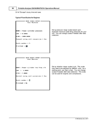 © Windrock, Inc. 2011
60 Portable Analyzer DA/HA/MA/PA/VA Operations Manual
Or hit "Escape" at any time and save.
Typical Fixed Scales for Engines
Set up pressure range scales based upon
expected maximum peak firing pressures for your
unit. You can change scales if needed after data
collection.
Set up vibration range scales in g's. This scale
may need to be adjusted for different units. As a
starting point, use -5g's to 5g's. You can change
scales if needed after data collection. This scale
can be used for engines and compressors.
 