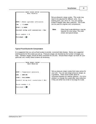 © Windrock, Inc. 2011
Typical Fixed Scalesfor Compressors
SetupDatabase 61
Set up ultrasonic range scales. This scale may
need to be adjusted for different units. As a
starting point, use -10 to 10. You can change
scales if needed after data collection. This scale
can be used for engines and compressors.
Note: Other fixed scale definitions may be
required for your setup. The ones
shown are typical setups.
It is suggested that you set up fixed scales to provide consistent data display. Below are suggested
starting points for the scales you set up. Pressure ranges are dictated by the number of stages you
have. Vibration ranges should be fairly consistent for all units. Should these ranges not work for your
particular unit, modify these screens as necessary.
Set up pressure range scales that make sense for
your unit. You can use stage pressure ranges as
a guideline. These fixed scales allow for
consistent displays for viewing patterns. It is not a
problem to change the scales after data collection
if they are either too small or too large for scale.
 