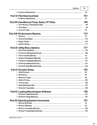 © Windrock, Inc. 2011
III
.....................
.....................
......................................
............................................................................................................................. ......
.......
..............
.....
......
.................
...................................
.......................
.................................
..................................
..............................
...................................
.......
..
...........
.......
....
..................
..................
...........................
...........................
.............
.............
...............................
.....................................
Contents III
8 Graphical Data Screen .............................................................................................................. 155
Part VI Plot Historical Data 161
1 Graphical Data Screen .............................................................................................................. 161
PartVII ViewManual,Temp, Notes,FFT Data 166
1 View Manual / Temperature Data
2 View Notes
............................................................................................. 166
168
3 View FFT data ............................................................................................................................ 170
Part VIII Performance Reports 174
1 Reporting ............................................................................................................................. ...... 174
2 Compressor Setup ............................................................................................................. 176
3 Engine Setup ..................................................................................................................... 176
4 Ignition Setup..................................................................................................................... 177
Part IX Utility Menu Options 177
1 Direct Channel Read .......................................................................................................... 178
2 Connect to Windows6310 only .......................................................................................... 180
3 Power Cylinder Monitor ............................................................................................................ 181
4 System Information 6320 only ............................................................................................ 181
5 X Engineering Mode 6320 only ........................................................................................... 181
6 Discharge Battery 6310 only............................................................................................... 181
7 Check for Bad EXE's 6310 only........................................................................................... 182
Part X Encoder Setup 183
1 Shaft Encoder ............................................................................................................................ 183
2 Multi-Event ............................................................................................................................. .... 184
3 Magnetic Pickup ........................................................................................................................ 186
4 Optical Pickup.................................................................................................................... 186
5 Timing Light....................................................................................................................... 186
6 Setting Machine TDC.......................................................................................................... 187
7 WirelessTransmitter.......................................................................................................... 190
PartXI Loading New Analyzer Software 190
1 WindowsInstall 6310 only.................................................................................................. 191
2 WindowsInstall 6320 only.................................................................................................. 191
Part XII OperatingSystem Commands 191
1 Backup 6310 only
2 Backup 6320 only
...................................................................................................................... 191
...................................................................................................................... 193
3 Machine Template 6310 only .............................................................................................. 193
4 Setting Time and Date 6310 only......................................................................................... 193
 