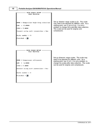 © Windrock, Inc. 2011
62 Portable Analyzer DA/HA/MA/PA/VA Operations Manual
Set up vibration range scales in g's. This scale
may need to be adjusted for different units. As a
starting point, use -2 g's to 2 g's. It is not a
problem to change the scale after data collection.
This scale can be used for engines and
compressors.
Set up ultrasonic range scales. This scale may
need to be adjusted for different units. As a
starting point, use -5 to 5. It is not a problem to
change the scales after data collection. This scale
can be used for engines and compressors.
 
