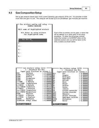 © Windrock, Inc. 2011
Setup Database 63
4.5 Gas CompositionSetup
Set up gas analysis based upon most current operating gas analysis of the unit. It is possible to have
more than one gas in a unit. The analyzer will accept up to six pre-defined gas mixtures per machine.
Each of the six entries can be given a name that
will be referred to in other parts of the setup
procedure. To enter the actual gas mixture,
select the number or hit ENTER while on the
selected position and you will be taken to the
entry screens as shown below.
 